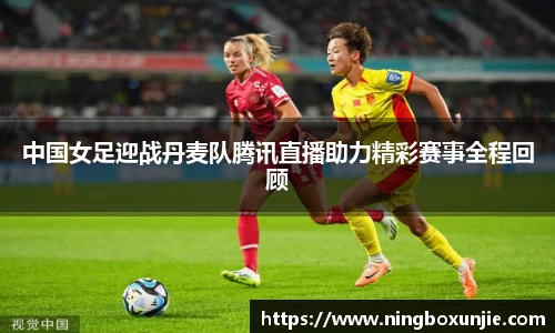 中国女足迎战丹麦队腾讯直播助力精彩赛事全程回顾